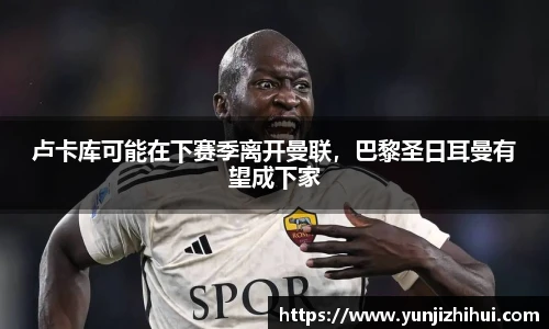 卢卡库可能在下赛季离开曼联，巴黎圣日耳曼有望成下家